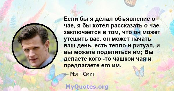 Если бы я делал объявление о чае, я бы хотел рассказать о чае, заключается в том, что он может утешить вас, он может начать ваш день, есть тепло и ритуал, и вы можете поделиться им; Вы делаете кого -то чашкой чая и