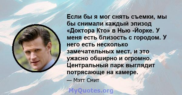 Если бы я мог снять съемки, мы бы снимали каждый эпизод «Доктора Кто» в Нью -Йорке. У меня есть близость с городом. У него есть несколько замечательных мест, и это ужасно обширно и огромно. Центральный парк выглядит