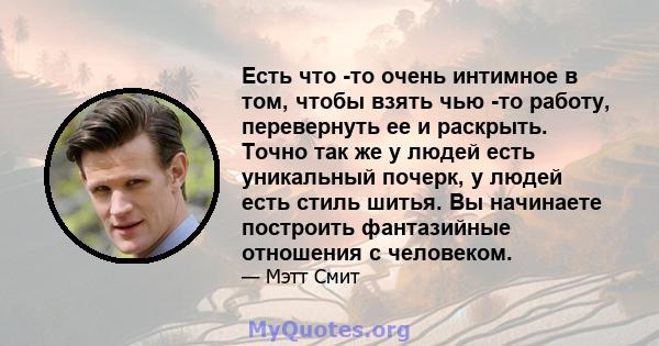 Есть что -то очень интимное в том, чтобы взять чью -то работу, перевернуть ее и раскрыть. Точно так же у людей есть уникальный почерк, у людей есть стиль шитья. Вы начинаете построить фантазийные отношения с человеком.