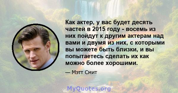 Как актер, у вас будет десять частей в 2015 году - восемь из них пойдут к другим актерам над вами и двумя из них, с которыми вы можете быть близки, и вы попытаетесь сделать их как можно более хорошими.