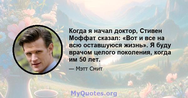 Когда я начал доктор, Стивен Моффат сказал: «Вот и все на всю оставшуюся жизнь». Я буду врачом целого поколения, когда им 50 лет.