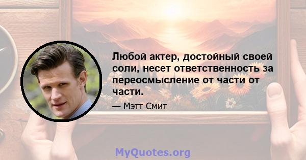 Любой актер, достойный своей соли, несет ответственность за переосмысление от части от части.