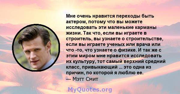 Мне очень нравится переходы быть актером, потому что вы можете исследовать эти маленькие карманы жизни. Так что, если вы играете в строитель, вы узнаете о строительстве, если вы играете ученых или врача или что -то, что 