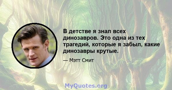 В детстве я знал всех динозавров. Это одна из тех трагедий, которые я забыл, какие динозавры крутые.