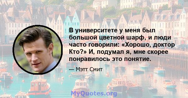 В университете у меня был большой цветной шарф, и люди часто говорили: «Хорошо, доктор Кто?» И, подумал я, мне скорее понравилось это понятие.