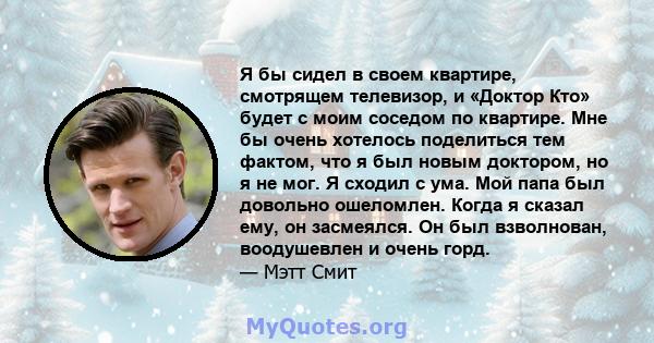 Я бы сидел в своем квартире, смотрящем телевизор, и «Доктор Кто» будет с моим соседом по квартире. Мне бы очень хотелось поделиться тем фактом, что я был новым доктором, но я не мог. Я сходил с ума. Мой папа был