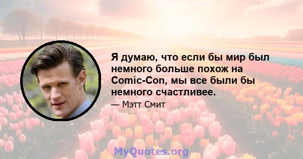 Я думаю, что если бы мир был немного больше похож на Comic-Con, мы все были бы немного счастливее.