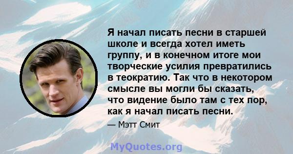 Я начал писать песни в старшей школе и всегда хотел иметь группу, и в конечном итоге мои творческие усилия превратились в теократию. Так что в некотором смысле вы могли бы сказать, что видение было там с тех пор, как я