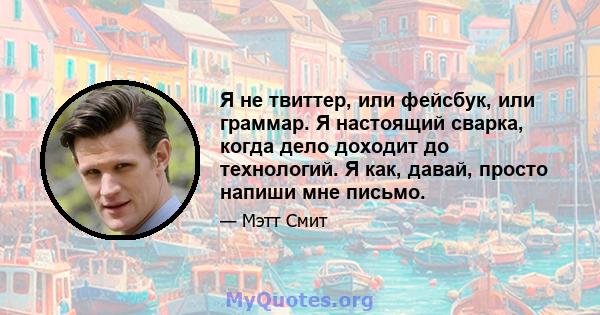 Я не твиттер, или фейсбук, или граммар. Я настоящий сварка, когда дело доходит до технологий. Я как, давай, просто напиши мне письмо.