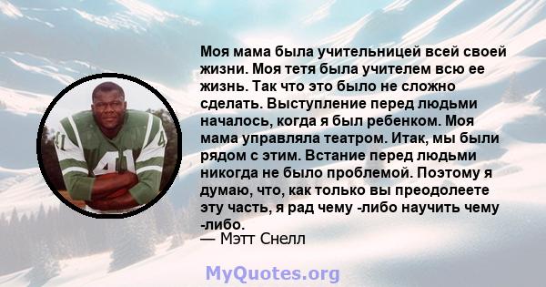 Моя мама была учительницей всей своей жизни. Моя тетя была учителем всю ее жизнь. Так что это было не сложно сделать. Выступление перед людьми началось, когда я был ребенком. Моя мама управляла театром. Итак, мы были