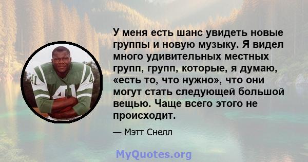 У меня есть шанс увидеть новые группы и новую музыку. Я видел много удивительных местных групп, групп, которые, я думаю, «есть то, что нужно», что они могут стать следующей большой вещью. Чаще всего этого не происходит.