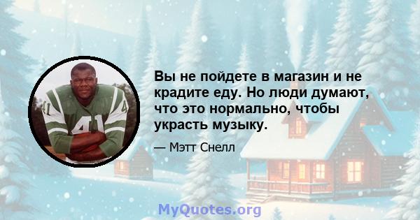 Вы не пойдете в магазин и не крадите еду. Но люди думают, что это нормально, чтобы украсть музыку.