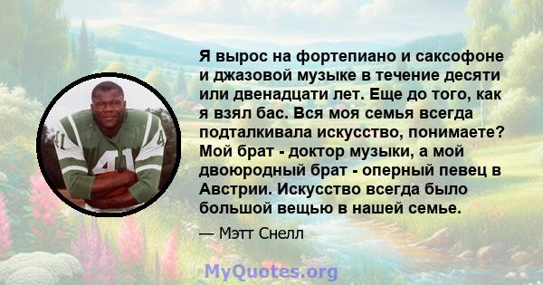 Я вырос на фортепиано и саксофоне и джазовой музыке в течение десяти или двенадцати лет. Еще до того, как я взял бас. Вся моя семья всегда подталкивала искусство, понимаете? Мой брат - доктор музыки, а мой двоюродный