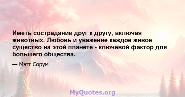 Иметь сострадание друг к другу, включая животных. Любовь и уважение каждое живое существо на этой планете - ключевой фактор для большего общества.