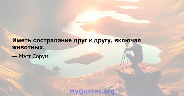 Иметь сострадание друг к другу, включая животных.