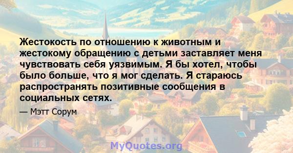 Жестокость по отношению к животным и жестокому обращению с детьми заставляет меня чувствовать себя уязвимым. Я бы хотел, чтобы было больше, что я мог сделать. Я стараюсь распространять позитивные сообщения в социальных