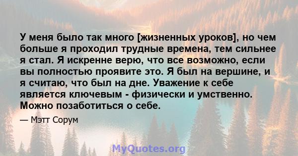 У меня было так много [жизненных уроков], но чем больше я проходил трудные времена, тем сильнее я стал. Я искренне верю, что все возможно, если вы полностью проявите это. Я был на вершине, и я считаю, что был на дне.