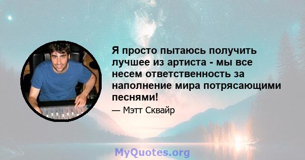 Я просто пытаюсь получить лучшее из артиста - мы все несем ответственность за наполнение мира потрясающими песнями!