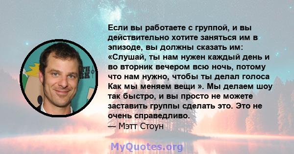 Если вы работаете с группой, и вы действительно хотите заняться им в эпизоде, вы должны сказать им: «Слушай, ты нам нужен каждый день и во вторник вечером всю ночь, потому что нам нужно, чтобы ты делал голоса Как мы