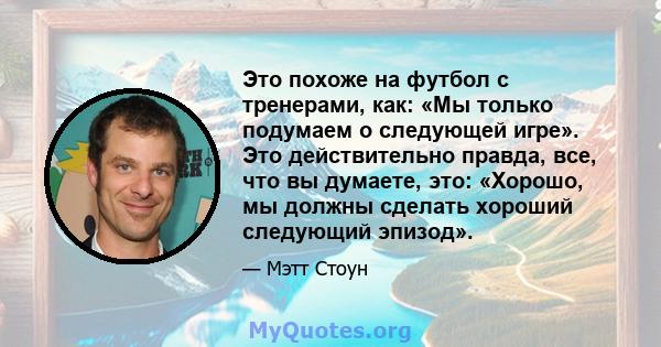 Это похоже на футбол с тренерами, как: «Мы только подумаем о следующей игре». Это действительно правда, все, что вы думаете, это: «Хорошо, мы должны сделать хороший следующий эпизод».