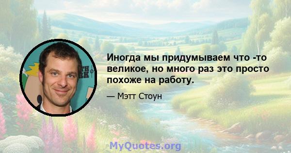 Иногда мы придумываем что -то великое, но много раз это просто похоже на работу.