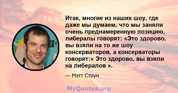 Итак, многие из наших шоу, где даже мы думаем, что мы заняли очень преднамеренную позицию, либералы говорят: «Это здорово, вы взяли на то же шоу консерваторов, а консерваторы говорят:« Это здорово, вы взяли на либералов 