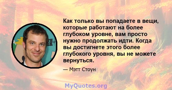 Как только вы попадаете в вещи, которые работают на более глубоком уровне, вам просто нужно продолжать идти. Когда вы достигнете этого более глубокого уровня, вы не можете вернуться.