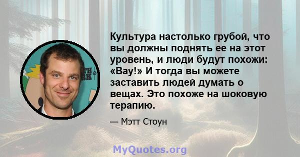 Культура настолько грубой, что вы должны поднять ее на этот уровень, и люди будут похожи: «Вау!» И тогда вы можете заставить людей думать о вещах. Это похоже на шоковую терапию.