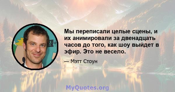 Мы переписали целые сцены, и их анимировали за двенадцать часов до того, как шоу выйдет в эфир. Это не весело.