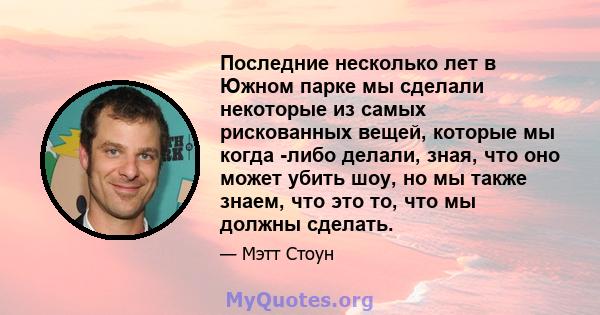 Последние несколько лет в Южном парке мы сделали некоторые из самых рискованных вещей, которые мы когда -либо делали, зная, что оно может убить шоу, но мы также знаем, что это то, что мы должны сделать.