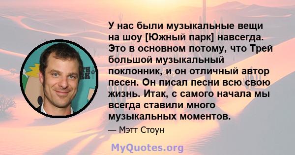 У нас были музыкальные вещи на шоу [Южный парк] навсегда. Это в основном потому, что Трей большой музыкальный поклонник, и он отличный автор песен. Он писал песни всю свою жизнь. Итак, с самого начала мы всегда ставили