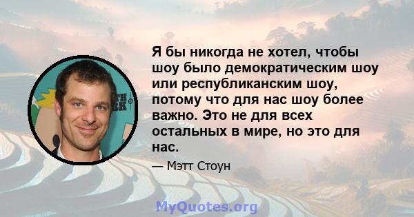 Я бы никогда не хотел, чтобы шоу было демократическим шоу или республиканским шоу, потому что для нас шоу более важно. Это не для всех остальных в мире, но это для нас.