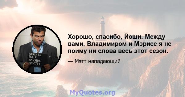 Хорошо, спасибо, Йоши. Между вами, Владимиром и Мэрисе я не пойму ни слова весь этот сезон.