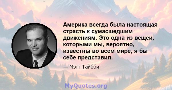 Америка всегда была настоящая страсть к сумасшедшим движениям. Это одна из вещей, которыми мы, вероятно, известны во всем мире, я бы себе представил.