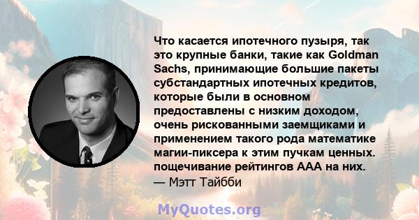 Что касается ипотечного пузыря, так это крупные банки, такие как Goldman Sachs, принимающие большие пакеты субстандартных ипотечных кредитов, которые были в основном предоставлены с низким доходом, очень рискованными