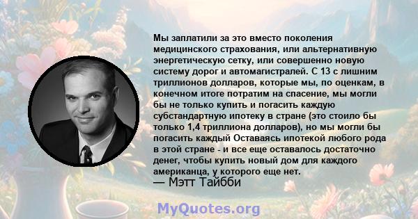 Мы заплатили за это вместо поколения медицинского страхования, или альтернативную энергетическую сетку, или совершенно новую систему дорог и автомагистралей. С 13 с лишним триллионов долларов, которые мы, по оценкам, в