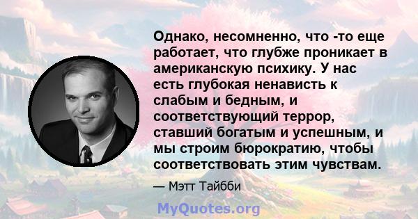 Однако, несомненно, что -то еще работает, что глубже проникает в американскую психику. У нас есть глубокая ненависть к слабым и бедным, и соответствующий террор, ставший богатым и успешным, и мы строим бюрократию, чтобы 