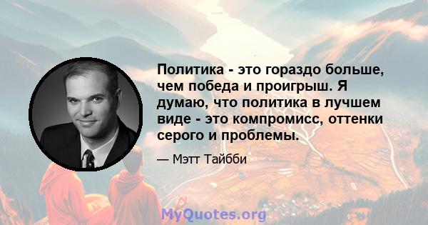 Политика - это гораздо больше, чем победа и проигрыш. Я думаю, что политика в лучшем виде - это компромисс, оттенки серого и проблемы.