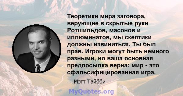 Теоретики мира заговора, верующие в скрытые руки Ротшильдов, масонов и иллюминатов, мы скептики должны извиниться. Ты был прав. Игроки могут быть немного разными, но ваша основная предпосылка верна: мир - это