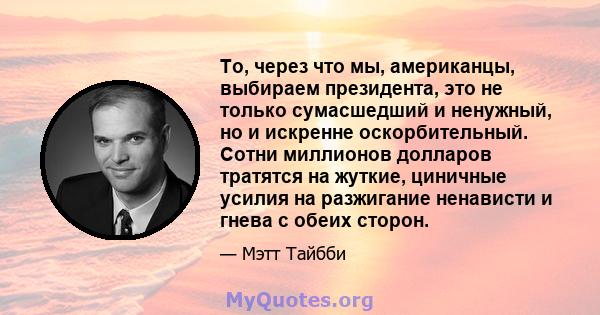 То, через что мы, американцы, выбираем президента, это не только сумасшедший и ненужный, но и искренне оскорбительный. Сотни миллионов долларов тратятся на жуткие, циничные усилия на разжигание ненависти и гнева с обеих 