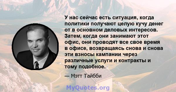 У нас сейчас есть ситуация, когда политики получают целую кучу денег от в основном деловых интересов. Затем, когда они занимают этот офис, они проводят все свое время в офисе, возвращаясь снова и снова эти взносы