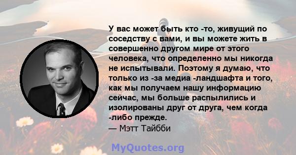 У вас может быть кто -то, живущий по соседству с вами, и вы можете жить в совершенно другом мире от этого человека, что определенно мы никогда не испытывали. Поэтому я думаю, что только из -за медиа -ландшафта и того,