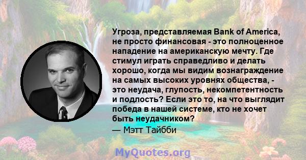 Угроза, представляемая Bank of America, не просто финансовая - это полноценное нападение на американскую мечту. Где стимул играть справедливо и делать хорошо, когда мы видим вознаграждение на самых высоких уровнях