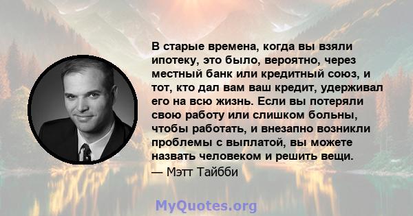 В старые времена, когда вы взяли ипотеку, это было, вероятно, через местный банк или кредитный союз, и тот, кто дал вам ваш кредит, удерживал его на всю жизнь. Если вы потеряли свою работу или слишком больны, чтобы