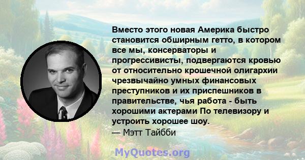 Вместо этого новая Америка быстро становится обширным гетто, в котором все мы, консерваторы и прогрессивисты, подвергаются кровью от относительно крошечной олигархии чрезвычайно умных финансовых преступников и их