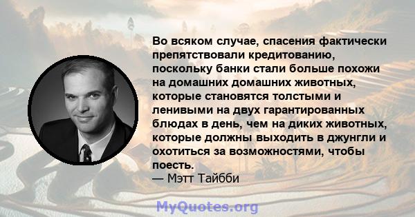 Во всяком случае, спасения фактически препятствовали кредитованию, поскольку банки стали больше похожи на домашних домашних животных, которые становятся толстыми и ленивыми на двух гарантированных блюдах в день, чем на