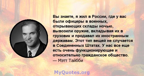 Вы знаете, я жил в России, где у вас были офицеры в военных, открывающих склады ночью, вывозили оружие, вкладывая их в грузовик и продавал их иностранным державам. Этот тип вещей не случается в Соединенных Штатах. У нас 