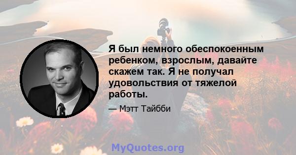 Я был немного обеспокоенным ребенком, взрослым, давайте скажем так. Я не получал удовольствия от тяжелой работы.