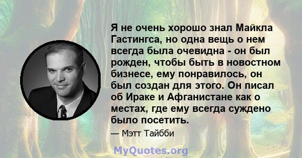 Я не очень хорошо знал Майкла Гастингса, но одна вещь о нем всегда была очевидна - он был рожден, чтобы быть в новостном бизнесе, ему понравилось, он был создан для этого. Он писал об Ираке и Афганистане как о местах,