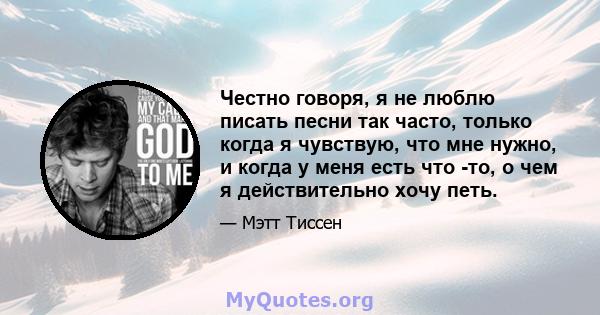 Честно говоря, я не люблю писать песни так часто, только когда я чувствую, что мне нужно, и когда у меня есть что -то, о чем я действительно хочу петь.